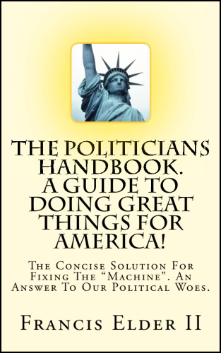 The Politicians Handbook A Guide To Doing Great Things For America! The Concise Solution For Fixing The "Machine" An Answer To Our Political Woes